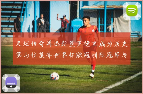 足坛传奇再添新星罗德里成为历史第七位集齐世界杯欧冠洲际冠军与金球奖球员