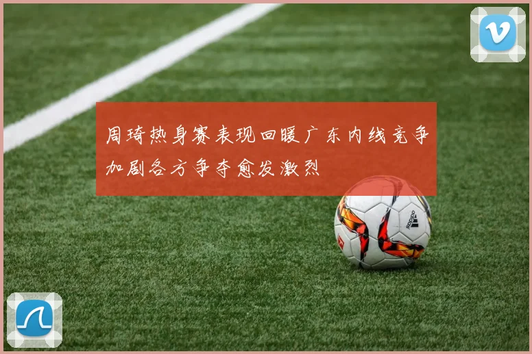 周琦热身赛表现回暖广东内线竞争加剧各方争夺愈发激烈