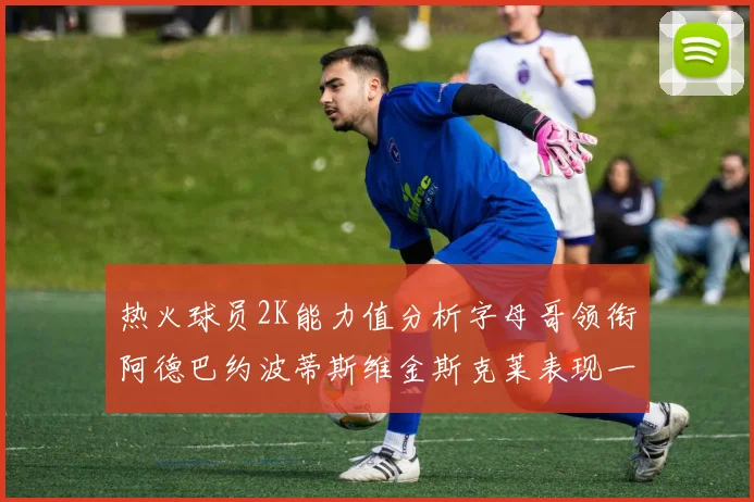 热火球员2K能力值分析字母哥领衔阿德巴约波蒂斯维金斯克莱表现一览